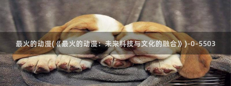 女同动漫：最火的动漫(《最火的动漫：未来科技与文化的融合》)
